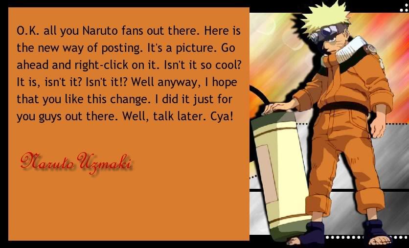 O.K. all you Naruto fans out there. Here's the new way of posting. It's a picture. Go ahead and right-click on it. Isn't it so cool? It is...isn't it? Isn't it!? Well anyway, I hope you like this change. I did it just for you guys out there. Well, talk later. Cya!